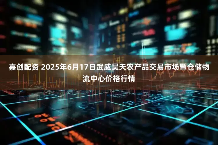 嘉创配资 2025年6月17日武威昊天农产品交易市场暨仓储物流中心价格行情