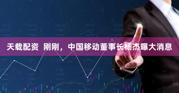 天载配资  刚刚，中国移动董事长杨杰曝大消息