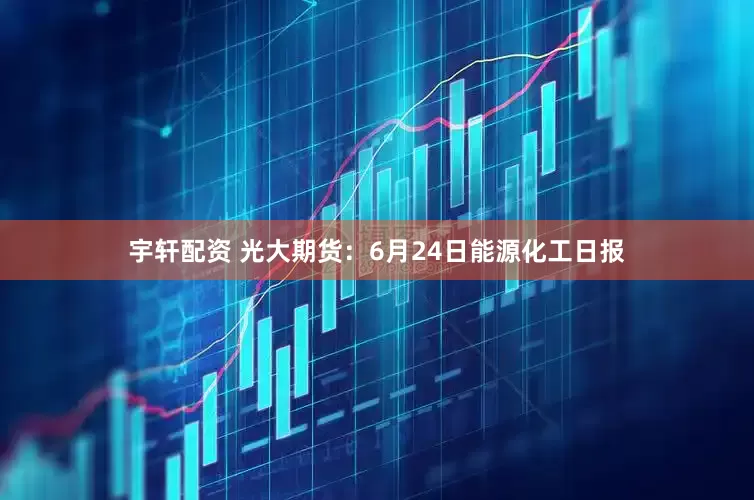 宇轩配资 光大期货：6月24日能源化工日报