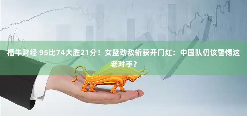 福牛财经 95比74大胜21分！女篮劲敌斩获开门红：中国队仍该警惕这老对手？