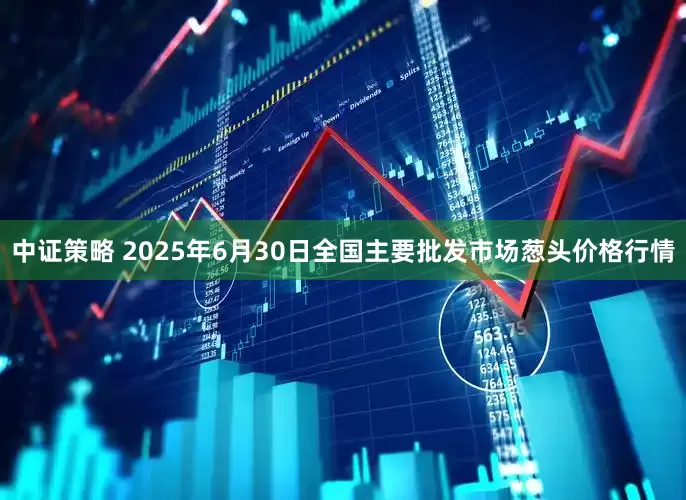 中证策略 2025年6月30日全国主要批发市场葱头价格行情