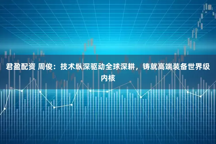 君盈配资 周俊：技术纵深驱动全球深耕，铸就高端装备世界级内核
