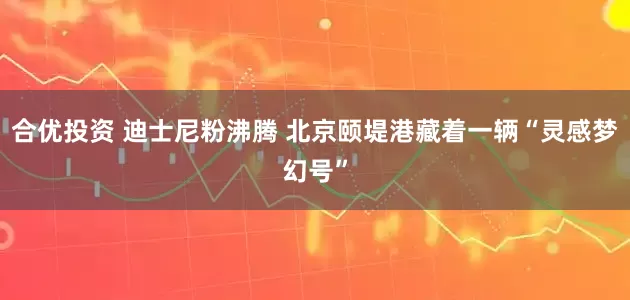 合优投资 迪士尼粉沸腾 北京颐堤港藏着一辆“灵感梦幻号”
