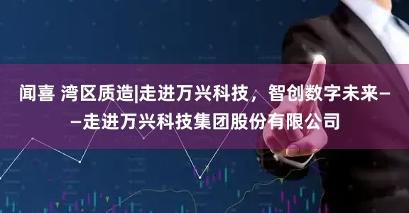 闻喜 湾区质造|走进万兴科技，智创数字未来——走进万兴科技集团股份有限公司
