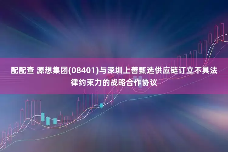 配配查 源想集团(08401)与深圳上善甄选供应链订立不具法律约束力的战略合作协议