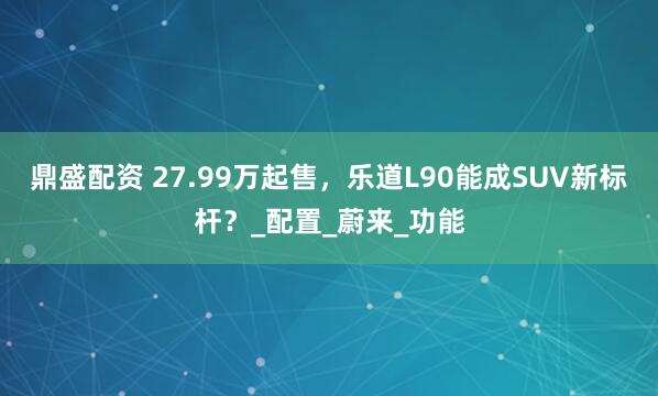 鼎盛配资 27.99万起售，乐道L90能成SUV新标杆？_配置_蔚来_功能