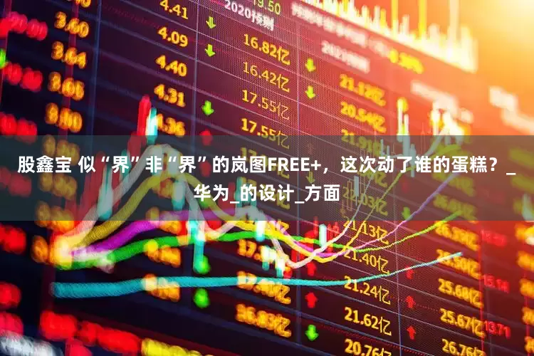 股鑫宝 似“界”非“界”的岚图FREE+，这次动了谁的蛋糕？_华为_的设计_方面