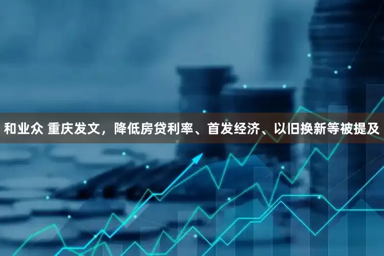 和业众 重庆发文，降低房贷利率、首发经济、以旧换新等被提及