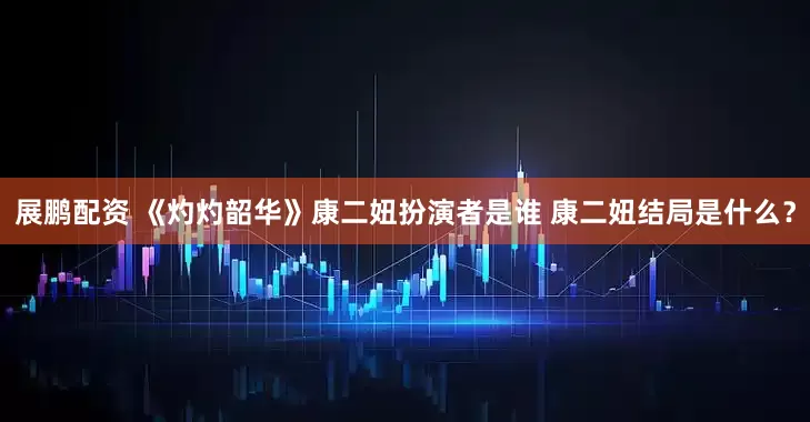 展鹏配资 《灼灼韶华》康二妞扮演者是谁 康二妞结局是什么？