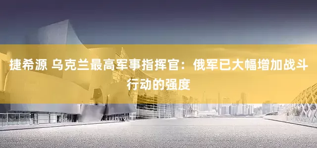 捷希源 乌克兰最高军事指挥官：俄军已大幅增加战斗行动的强度