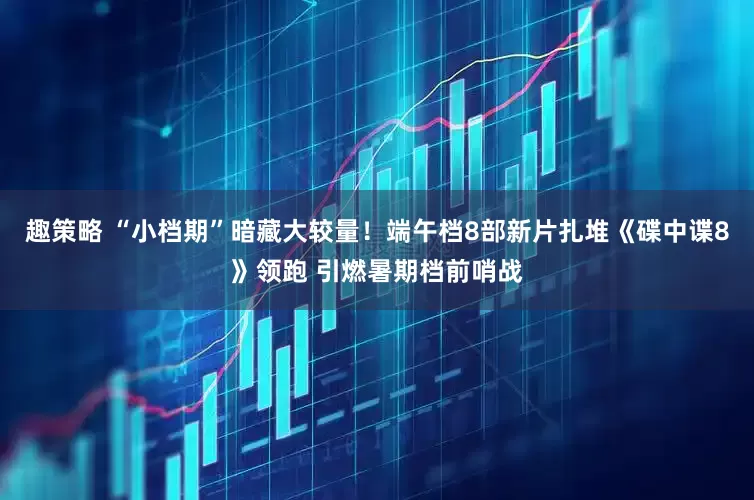 趣策略 “小档期”暗藏大较量！端午档8部新片扎堆《碟中谍8》领跑 引燃暑期档前哨战