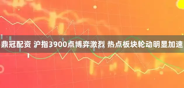 鼎冠配资 沪指3900点博弈激烈 热点板块轮动明显加速