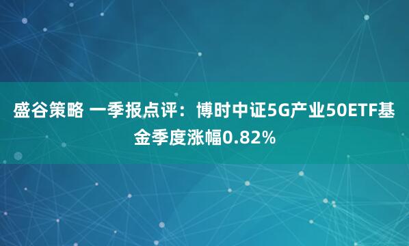 盛谷策略 一季报点评：博时中证5G产业50ETF基金季度涨幅0.82%