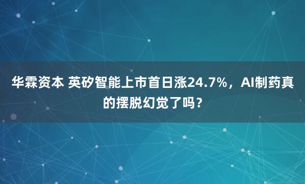 华霖资本 英矽智能上市首日涨24.7%，AI制药真的摆脱幻觉了吗？