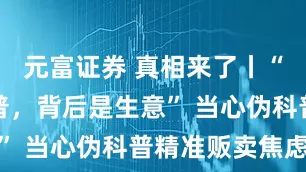 元富证券 真相来了丨“嘴上是科普，背后是生意” 当心伪科普精准贩卖焦虑