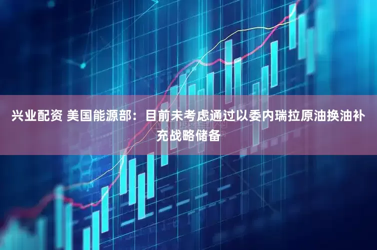 兴业配资 美国能源部：目前未考虑通过以委内瑞拉原油换油补充战略储备