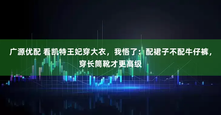 广源优配 看凯特王妃穿大衣，我悟了：配裙子不配牛仔裤，穿长筒靴才更高级