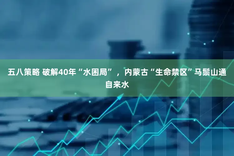 五八策略 破解40年“水困局” ，内蒙古“生命禁区”马鬃山通自来水