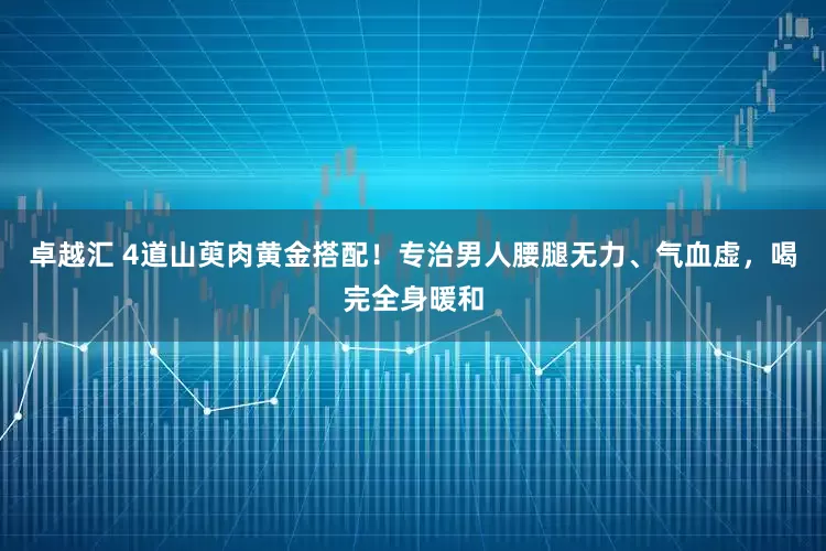 卓越汇 4道山萸肉黄金搭配！专治男人腰腿无力、气血虚，喝完全身暖和