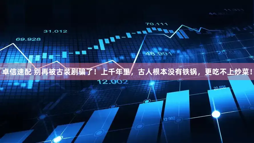 卓信速配 别再被古装剧骗了！上千年里，古人根本没有铁锅，更吃不上炒菜！