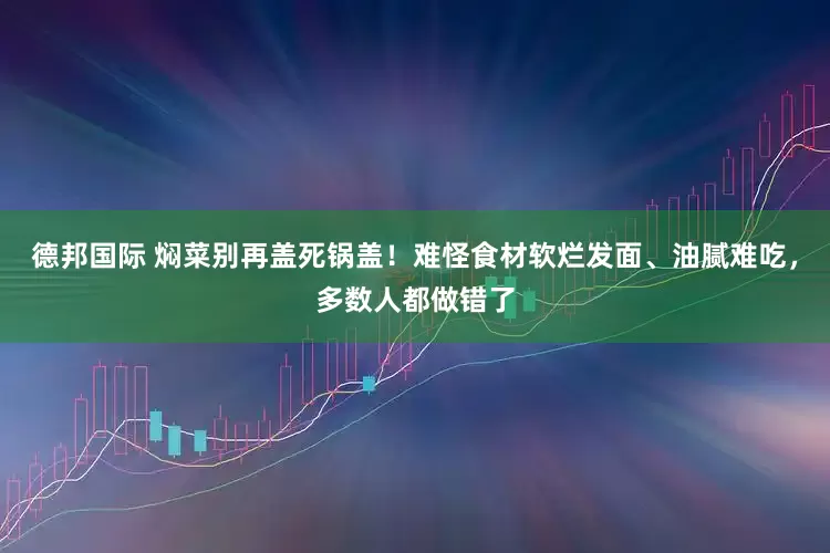 德邦国际 焖菜别再盖死锅盖！难怪食材软烂发面、油腻难吃，多数人都做错了